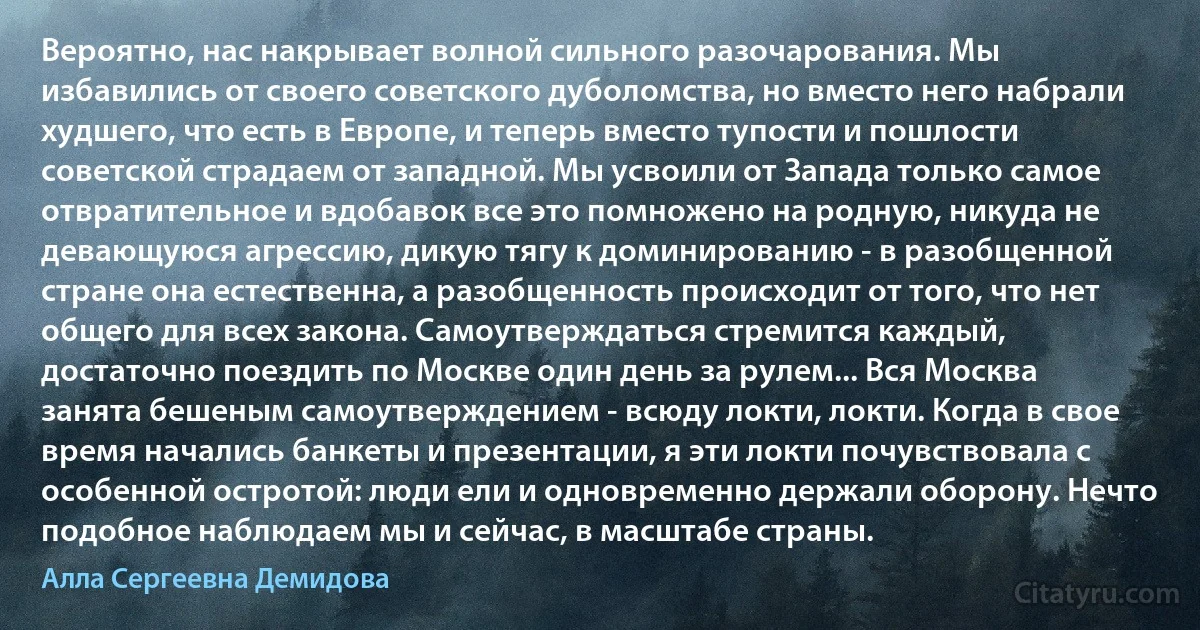 Вероятно, нас накрывает волной сильного разочарования. Мы избавились от своего советского дуболомства, но вместо него набрали худшего, что есть в Европе, и теперь вместо тупости и пошлости советской страдаем от западной. Мы усвоили от Запада только самое отвратительное и вдобавок все это помножено на родную, никуда не девающуюся агрессию, дикую тягу к доминированию - в разобщенной стране она естественна, а разобщенность происходит от того, что нет общего для всех закона. Самоутверждаться стремится каждый, достаточно поездить по Москве один день за рулем... Вся Москва занята бешеным самоутверждением - всюду локти, локти. Когда в свое время начались банкеты и презентации, я эти локти почувствовала с особенной остротой: люди ели и одновременно держали оборону. Нечто подобное наблюдаем мы и сейчас, в масштабе страны. (Алла Сергеевна Демидова)