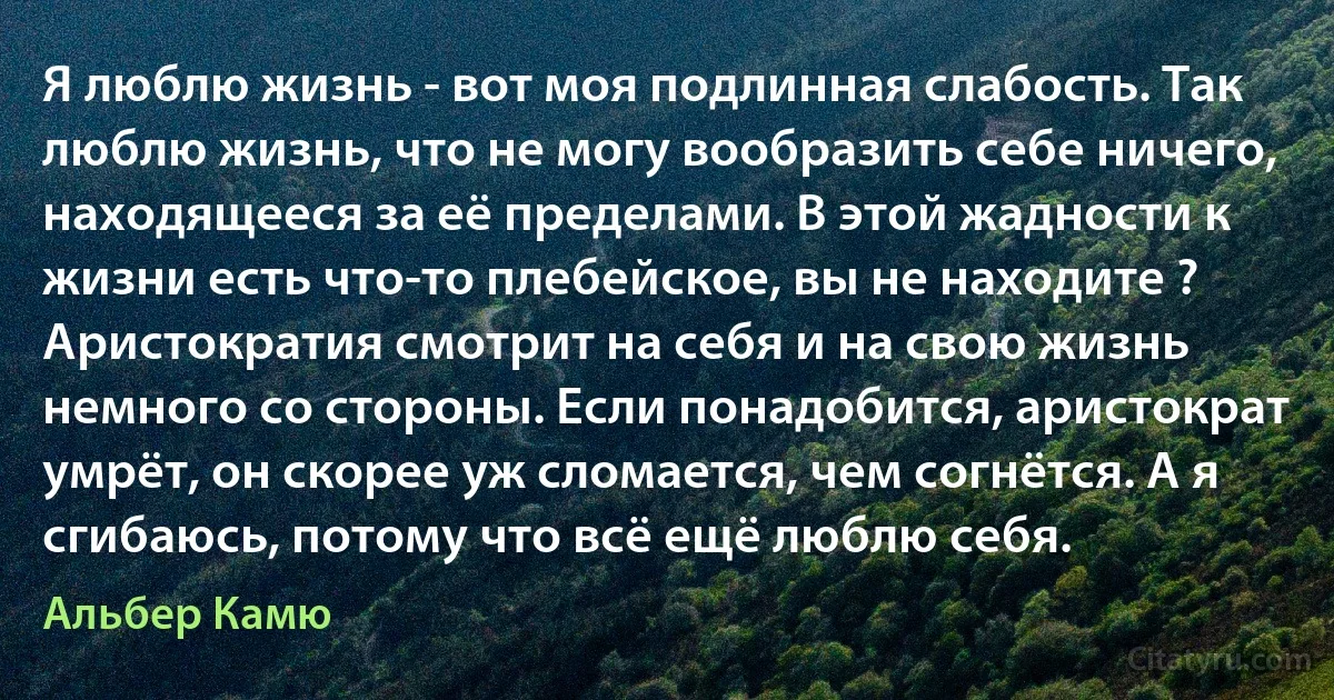 Я люблю жизнь - вот моя подлинная слабость. Так люблю жизнь, что не могу вообразить себе ничего, находящееся за её пределами. В этой жадности к жизни есть что-то плебейское, вы не находите ? Аристократия смотрит на себя и на свою жизнь немного со стороны. Если понадобится, аристократ умрёт, он скорее уж сломается, чем согнётся. А я сгибаюсь, потому что всё ещё люблю себя. (Альбер Камю)