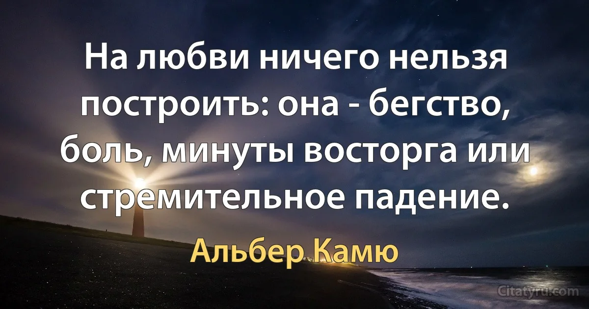 На любви ничего нельзя построить: она - бегство, боль, минуты восторга или стремительное падение. (Альбер Камю)