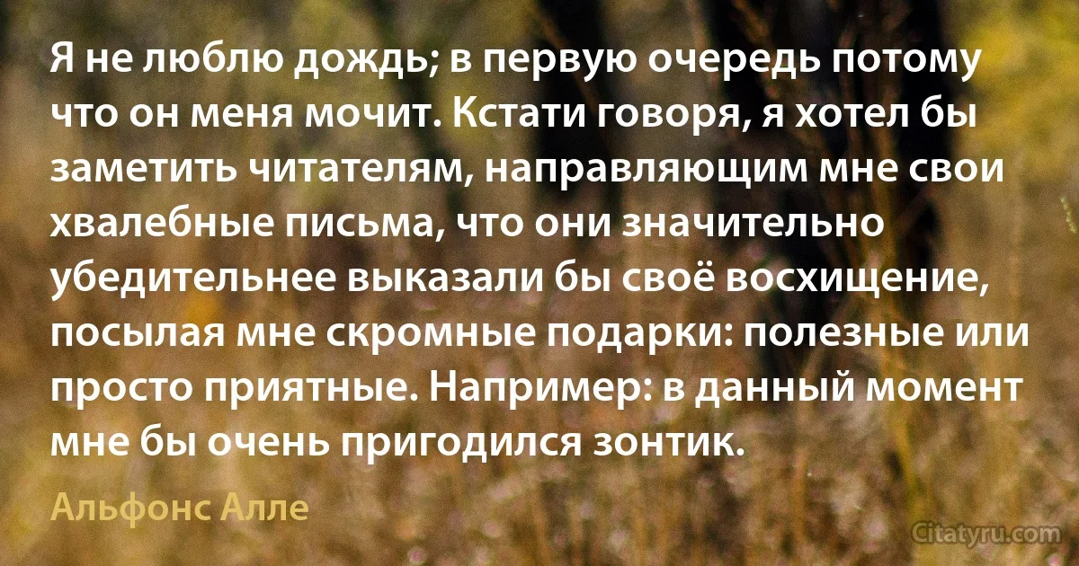 Я не люблю дождь; в первую очередь потому что он меня мочит. Кстати говоря, я хотел бы заметить читателям, направляющим мне свои хвалебные письма, что они значительно убедительнее выказали бы своё восхищение, посылая мне скромные подарки: полезные или просто приятные. Например: в данный момент мне бы очень пригодился зонтик. (Альфонс Алле)