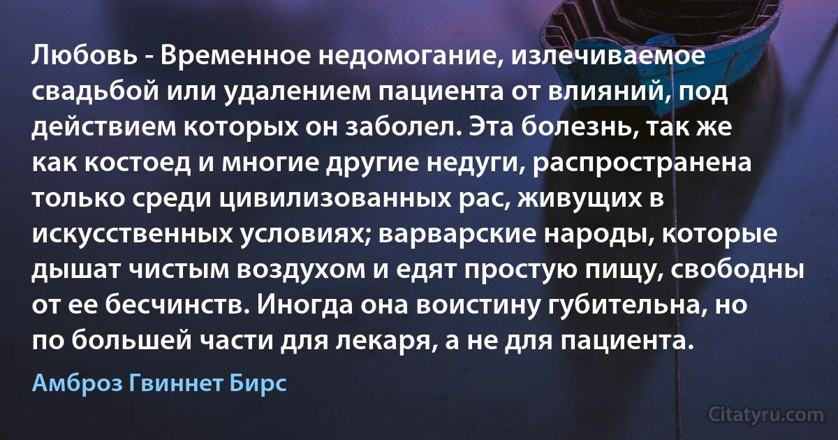 Любовь - Временное недомогание, излечиваемое свадьбой или удалением пациента от влияний, под действием которых он заболел. Эта болезнь, так же как костоед и многие другие недуги, распространена только среди цивилизованных рас, живущих в искусственных условиях; варварские народы, которые дышат чистым воздухом и едят простую пищу, свободны от ее бесчинств. Иногда она воистину губительна, но по большей части для лекаря, а не для пациента. (Амброз Гвиннет Бирс)