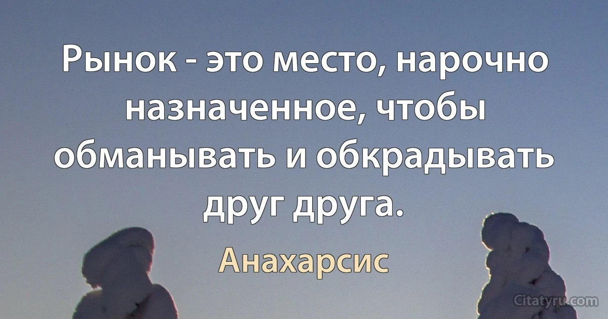 Рынок - это место, нарочно назначенное, чтобы обманывать и обкрадывать друг друга. (Анахарсис)