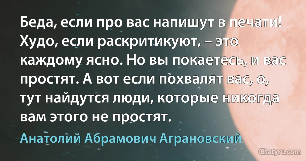 Беда, если про вас напишут в печати! Худо, если раскритикуют, – это каждому ясно. Но вы покаетесь, и вас простят. А вот если похвалят вас, о, тут найдутся люди, которые никогда вам этого не простят. (Анатолий Абрамович Аграновский)