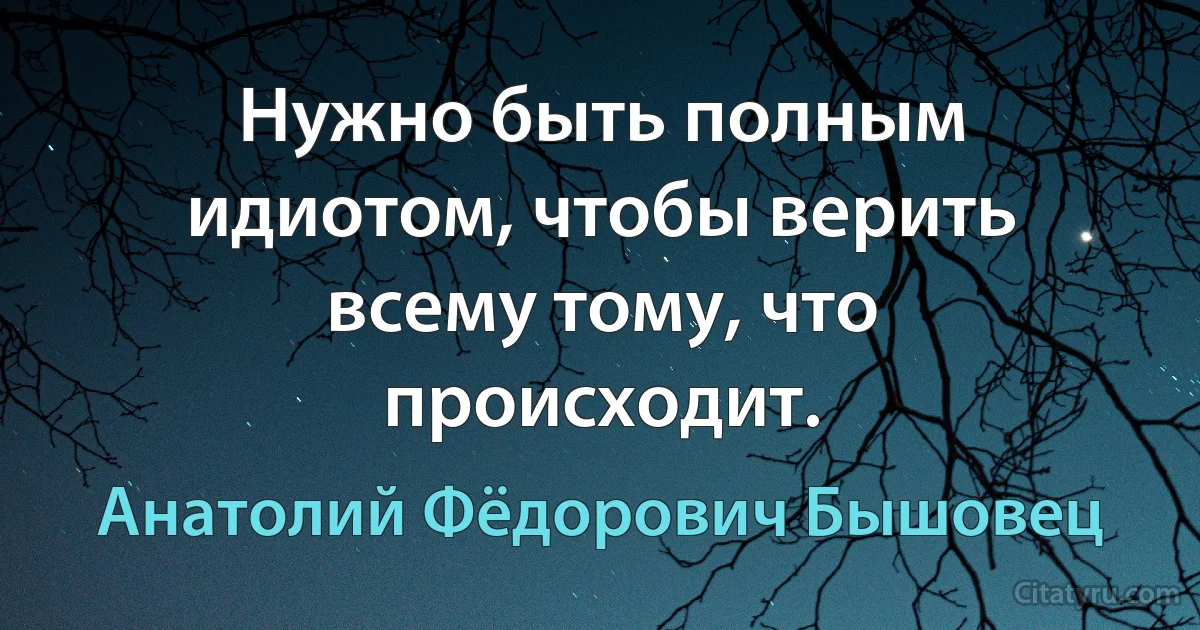 Нужно быть полным идиотом, чтобы верить всему тому, что происходит. (Анатолий Фёдорович Бышовец)