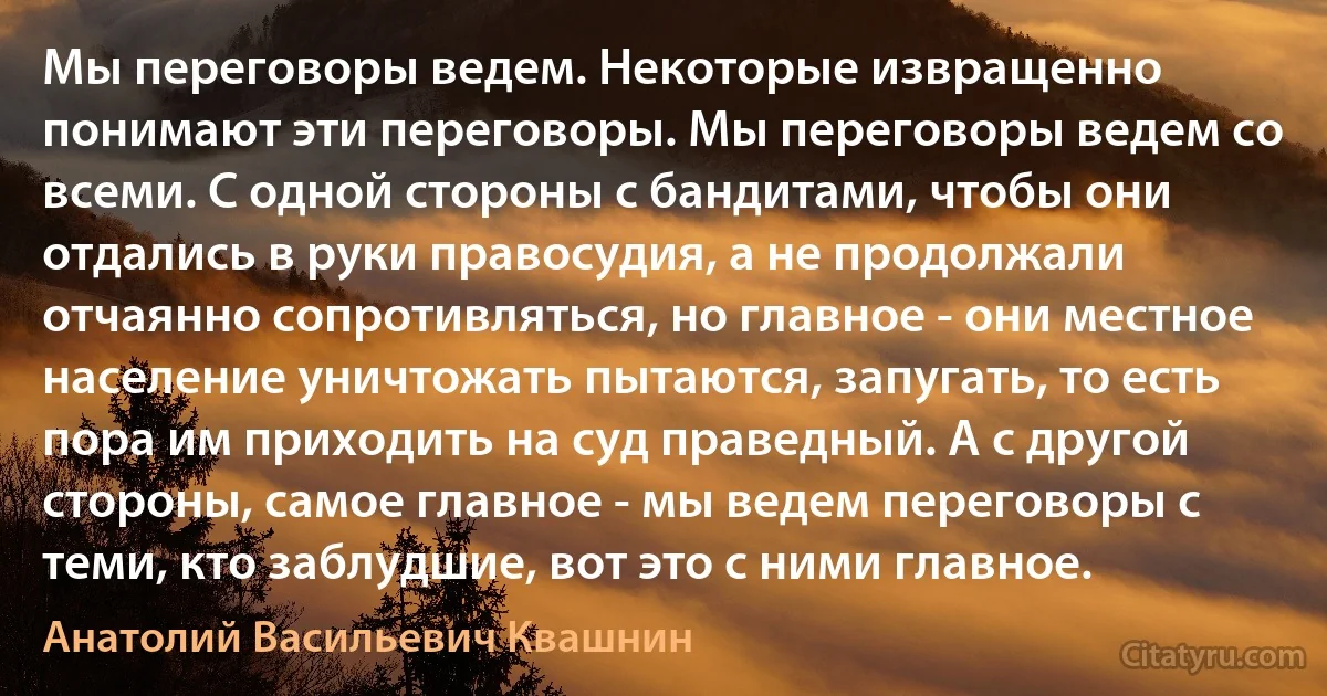 Мы переговоры ведем. Некоторые извращенно понимают эти переговоры. Мы переговоры ведем со всеми. С одной стороны с бандитами, чтобы они отдались в руки правосудия, а не продолжали отчаянно сопротивляться, но главное - они местное население уничтожать пытаются, запугать, то есть пора им приходить на суд праведный. А с другой стороны, самое главное - мы ведем переговоры с теми, кто заблудшие, вот это с ними главное. (Анатолий Васильевич Квашнин)