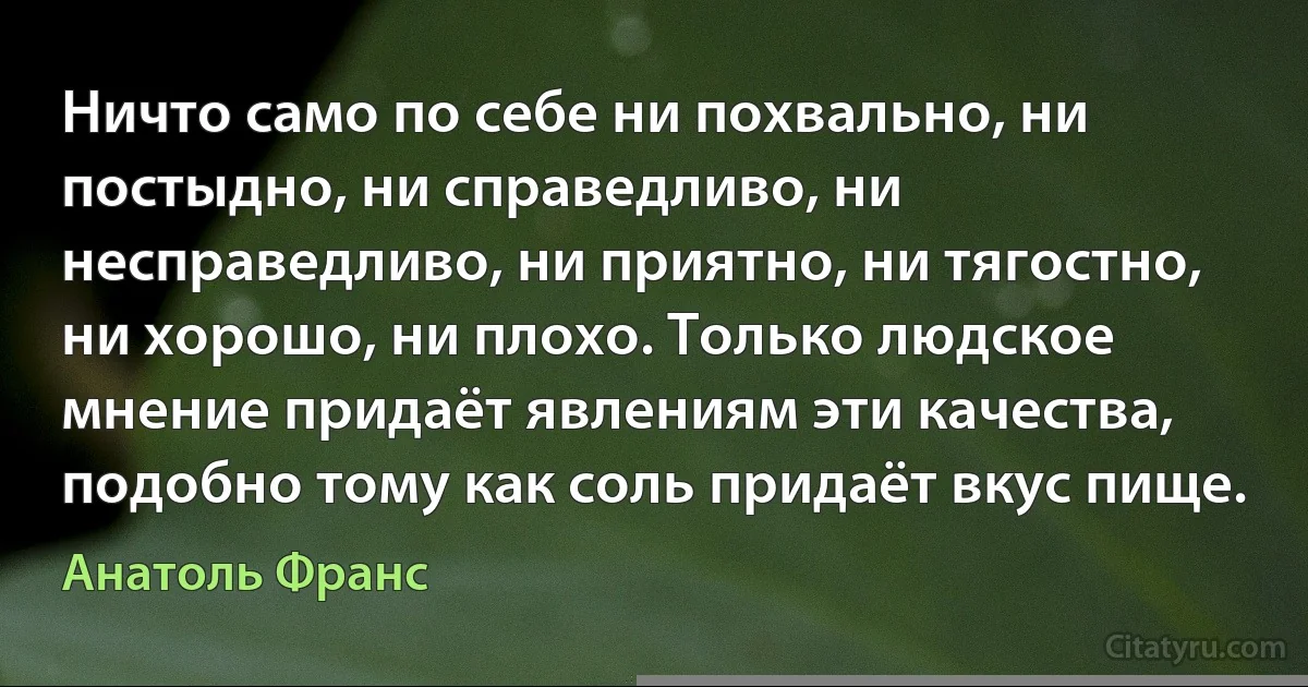 Ничто само по себе ни похвально, ни постыдно, ни справедливо, ни несправедливо, ни приятно, ни тягостно, ни хорошо, ни плохо. Только людское мнение придаёт явлениям эти качества, подобно тому как соль придаёт вкус пище. (Анатоль Франс)