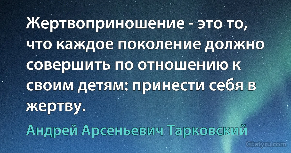 Жертвоприношение - это то, что каждое поколение должно совершить по отношению к своим детям: принести себя в жертву. (Андрей Арсеньевич Тарковский)