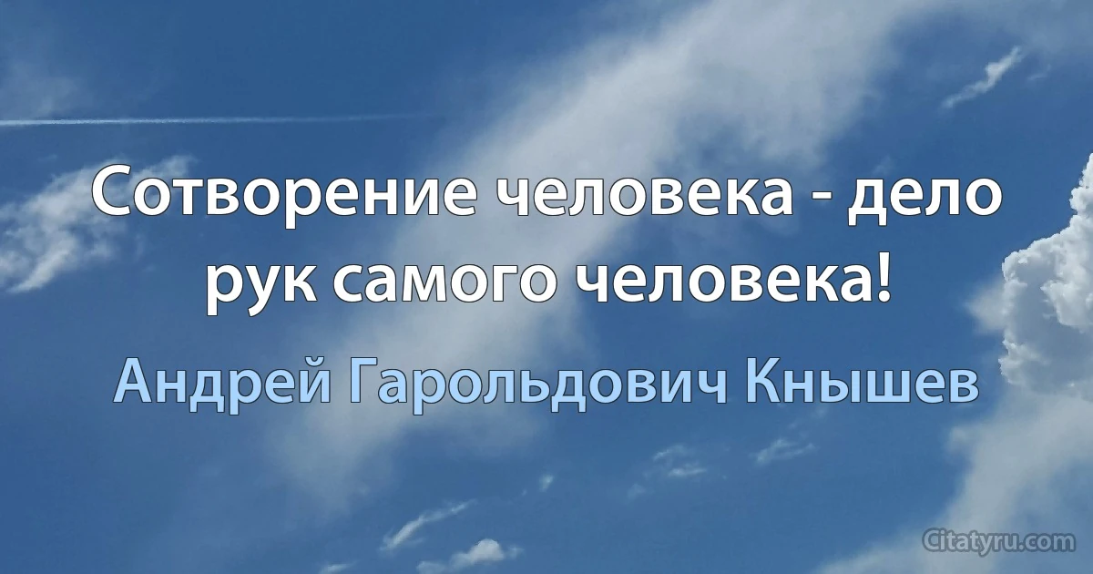 Сотворение человека - дело рук самого человека! (Андрей Гарольдович Кнышев)