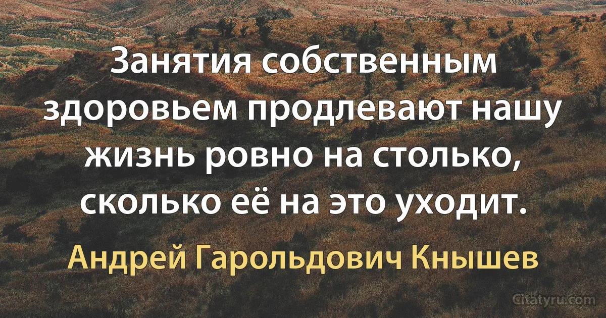 Занятия собственным здоровьем продлевают нашу жизнь ровно на столько, сколько её на это уходит. (Андрей Гарольдович Кнышев)