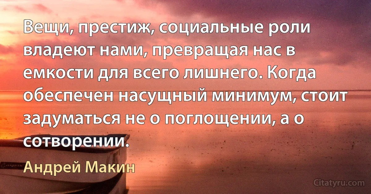 Вещи, престиж, социальные роли владеют нами, превращая нас в емкости для всего лишнего. Когда обеспечен насущный минимум, стоит задуматься не о поглощении, а о сотворении. (Андрей Макин)