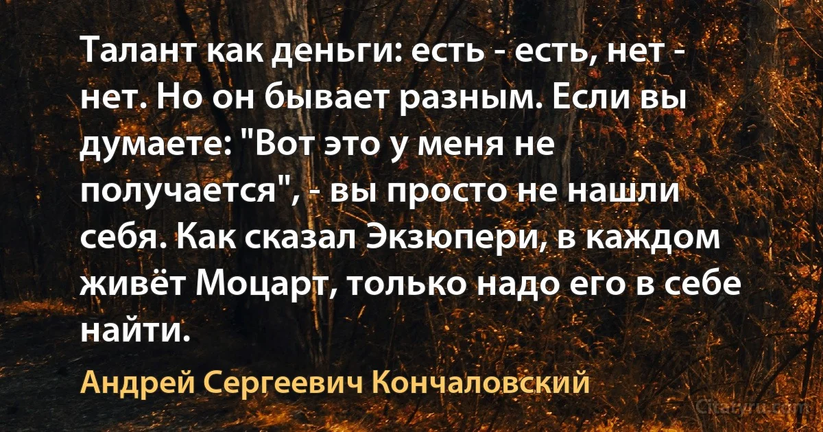 Талант как деньги: есть - есть, нет - нет. Но он бывает разным. Если вы думаете: "Вот это у меня не получается", - вы просто не нашли себя. Как сказал Экзюпери, в каждом живёт Моцарт, только надо его в себе найти. (Андрей Сергеевич Кончаловский)