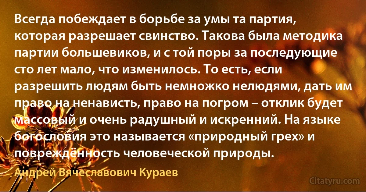 Всегда побеждает в борьбе за умы та партия, которая разрешает свинство. Такова была методика партии большевиков, и с той поры за последующие сто лет мало, что изменилось. То есть, если разрешить людям быть немножко нелюдями, дать им право на ненависть, право на погром – отклик будет массовый и очень радушный и искренний. На языке богословия это называется «природный грех» и повреждённость человеческой природы. (Андрей Вячеславович Кураев)