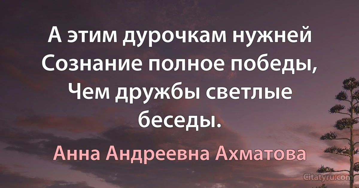 А этим дурочкам нужней
Сознание полное победы,
Чем дружбы светлые беседы. (Анна Андреевна Ахматова)