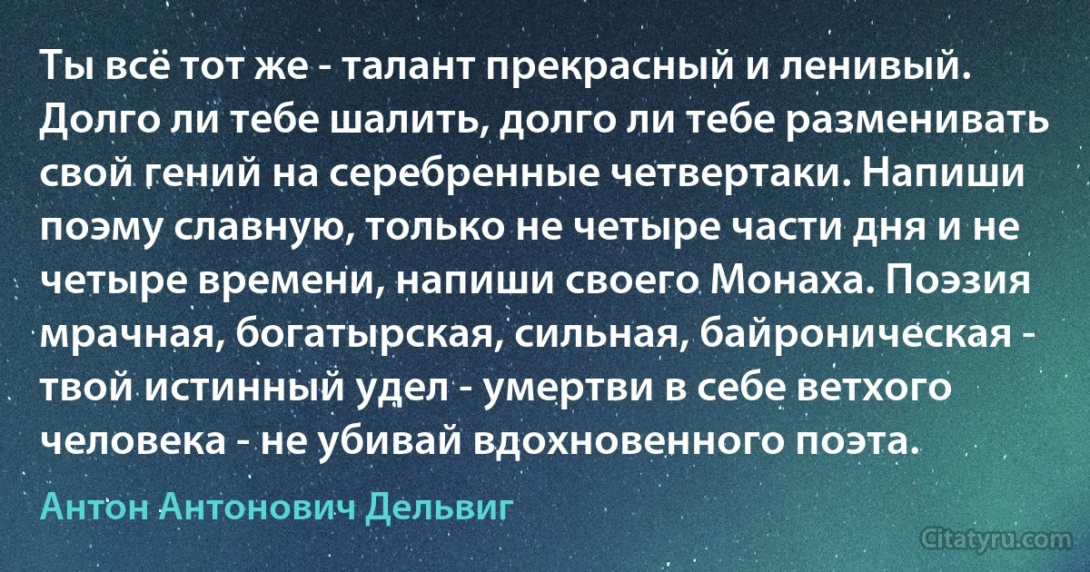 Ты всё тот же - талант прекрасный и ленивый. Долго ли тебе шалить, долго ли тебе разменивать свой гений на серебренные четвертаки. Напиши поэму славную, только не четыре части дня и не четыре времени, напиши своего Монаха. Поэзия мрачная, богатырская, сильная, байроническая - твой истинный удел - умертви в себе ветхого человека - не убивай вдохновенного поэта. (Антон Антонович Дельвиг)