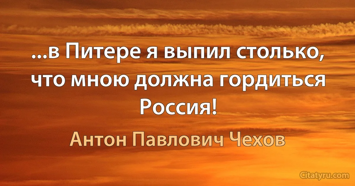 ...в Питере я выпил столько, что мною должна гордиться Россия! (Антон Павлович Чехов)