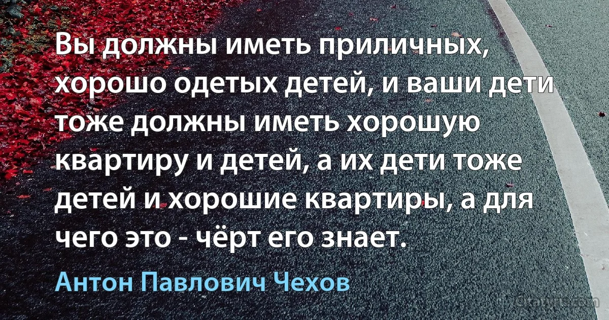 Вы должны иметь приличных, хорошо одетых детей, и ваши дети тоже должны иметь хорошую квартиру и детей, а их дети тоже детей и хорошие квартиры, а для чего это - чёрт его знает. (Антон Павлович Чехов)