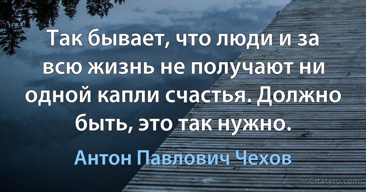 Так бывает, что люди и за всю жизнь не получают ни одной капли счастья. Должно быть, это так нужно. (Антон Павлович Чехов)