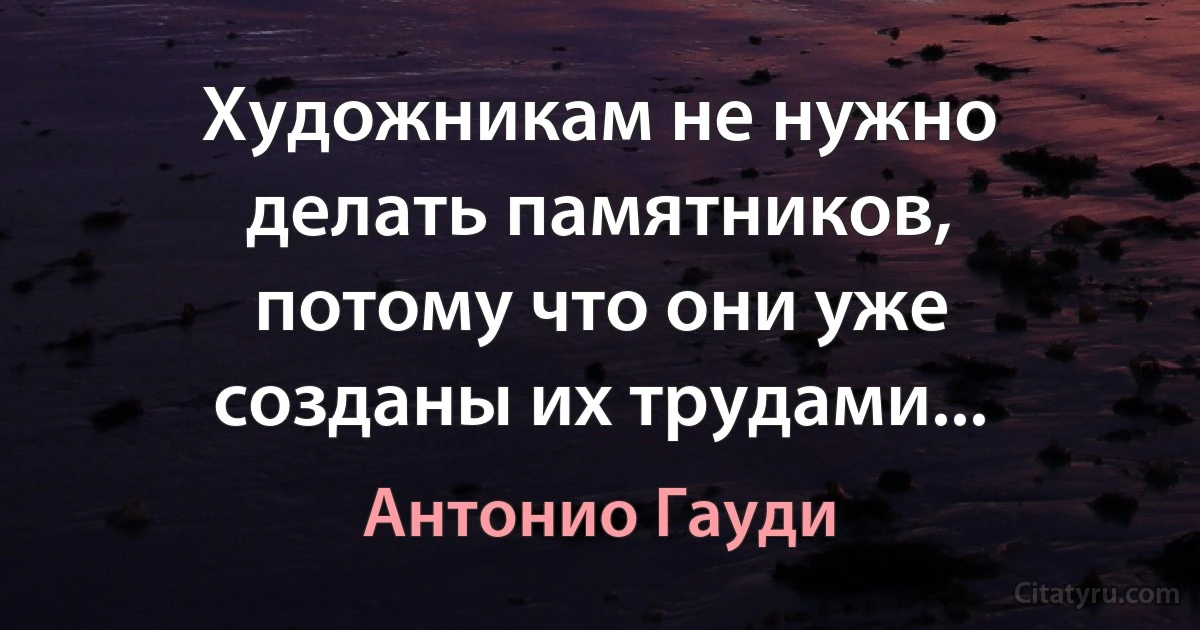 Художникам не нужно делать памятников, потому что они уже созданы их трудами... (Антонио Гауди)