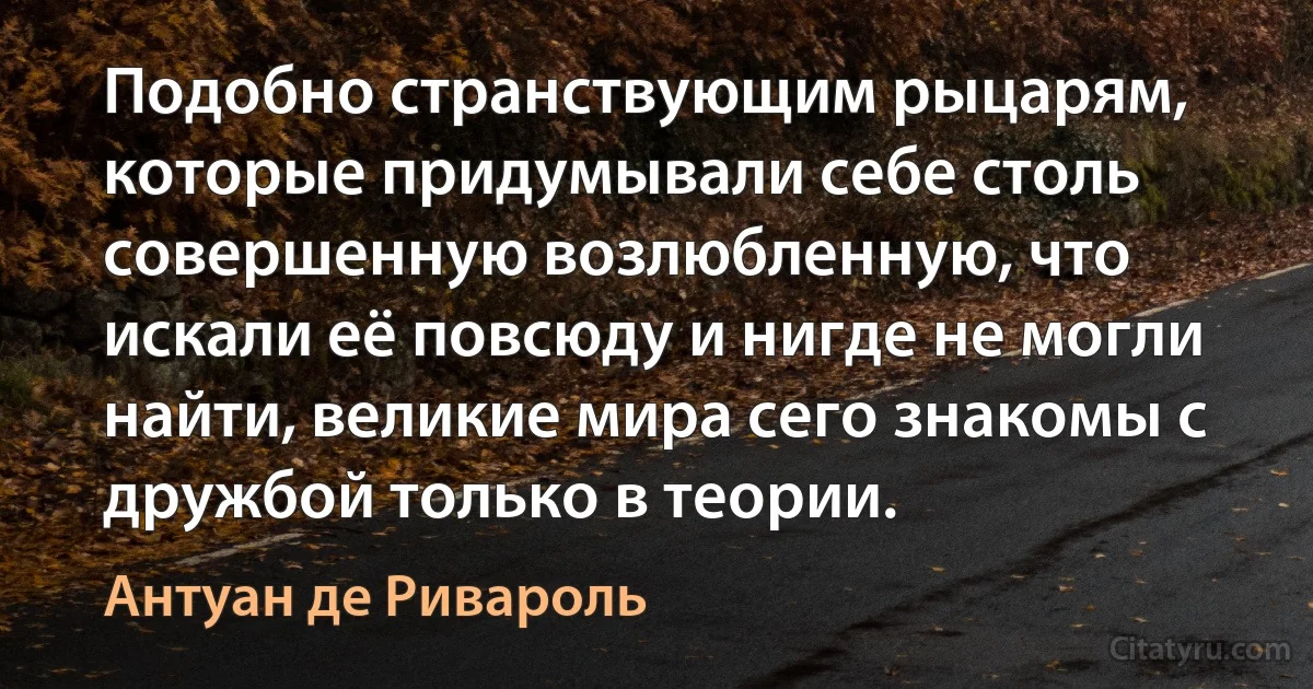 Подобно странствующим рыцарям, которые придумывали себе столь совершенную возлюбленную, что искали её повсюду и нигде не могли найти, великие мира сего знакомы с дружбой только в теории. (Антуан де Ривароль)