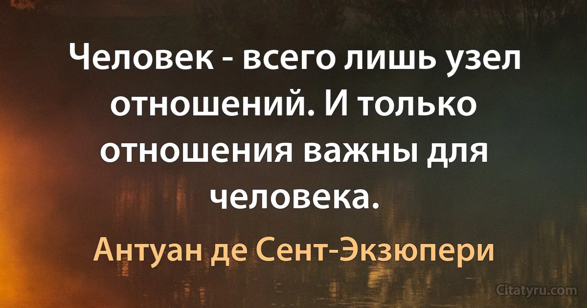 Человек - всего лишь узел отношений. И только отношения важны для человека. (Антуан де Сент-Экзюпери)