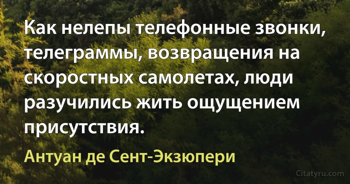 Как нелепы телефонные звонки, телеграммы, возвращения на скоростных самолетах, люди разучились жить ощущением присутствия. (Антуан де Сент-Экзюпери)