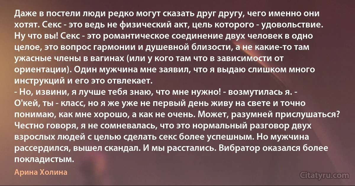 Даже в постели люди редко могут сказать друг другу, чего именно они хотят. Секс - это ведь не физический акт, цель которого - удовольствие. Ну что вы! Секс - это романтическое соединение двух человек в одно целое, это вопрос гармонии и душевной близости, а не какие-то там ужасные члены в вагинах (или у кого там что в зависимости от ориентации). Один мужчина мне заявил, что я выдаю слишком много инструкций и его это отвлекает.
- Но, извини, я лучше тебя знаю, что мне нужно! - возмутилась я. - О'кей, ты - класс, но я же уже не первый день живу на свете и точно понимаю, как мне хорошо, а как не очень. Может, разумней прислушаться?
Честно говоря, я не сомневалась, что это нормальный разговор двух взрослых людей с целью сделать секс более успешным. Но мужчина рассердился, вышел скандал. И мы расстались. Вибратор оказался более покладистым. (Арина Холина)