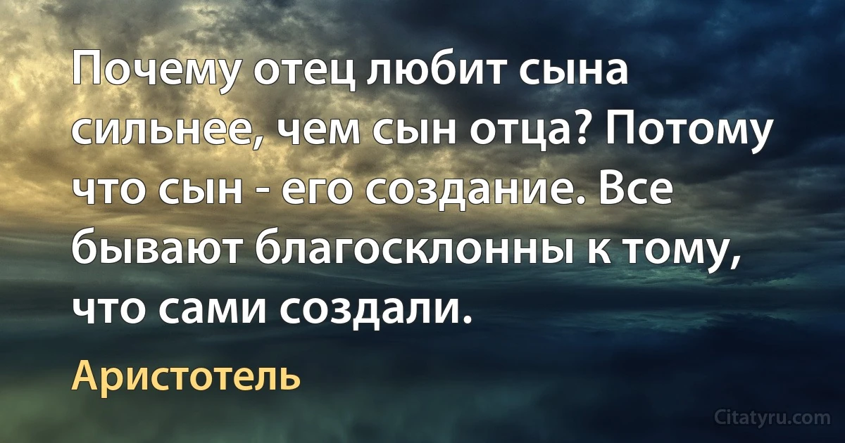 Почему отец любит сына сильнее, чем сын отца? Потому что сын - его создание. Все бывают благосклонны к тому, что сами создали. (Аристотель)