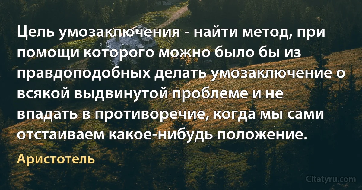 Цель умозаключения - найти метод, при помощи которого можно было бы из правдоподобных делать умозаключение о всякой выдвинутой проблеме и не впадать в противоречие, когда мы сами отстаиваем какое-нибудь положение. (Аристотель)