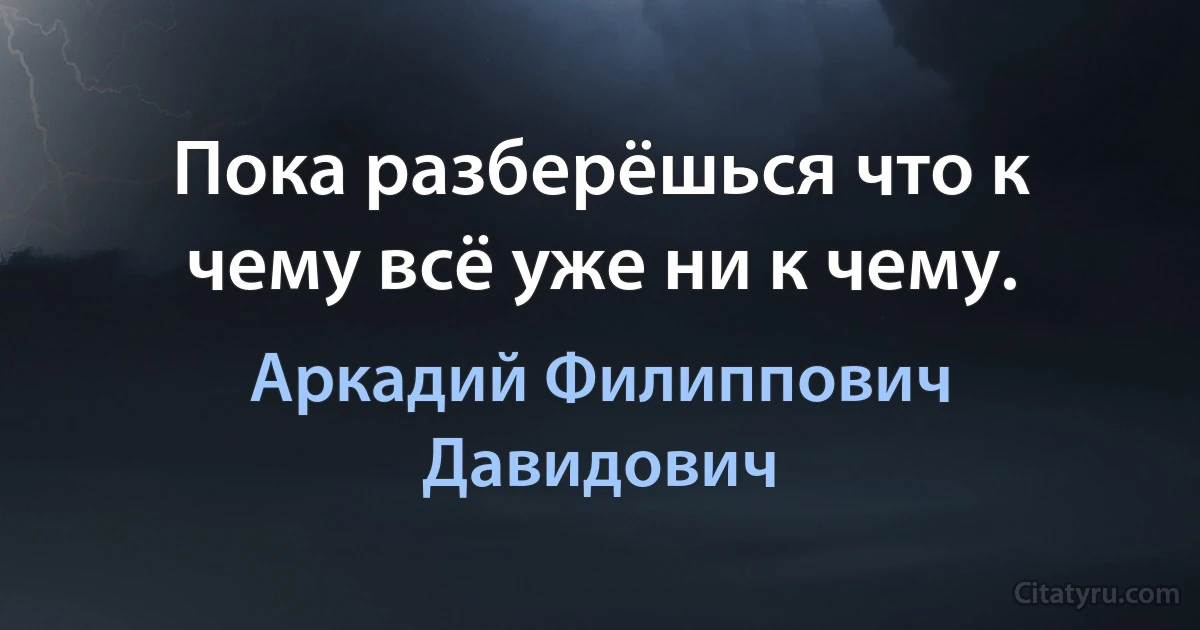 Пока разберёшься что к чему всё уже ни к чему. (Аркадий Филиппович Давидович)