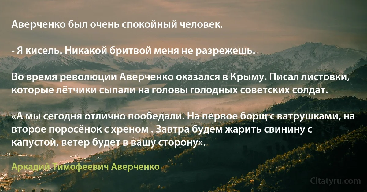 Аверченко был очень спокойный человек.

- Я кисель. Никакой бритвой меня не разрежешь.

Во время революции Аверченко оказался в Крыму. Писал листовки, которые лётчики сыпали на головы голодных советских солдат.

«А мы сегодня отлично пообедали. На первое борщ с ватрушками, на второе поросёнок с хреном . Завтра будем жарить свинину с капустой, ветер будет в вашу сторону». (Аркадий Тимофеевич Аверченко)