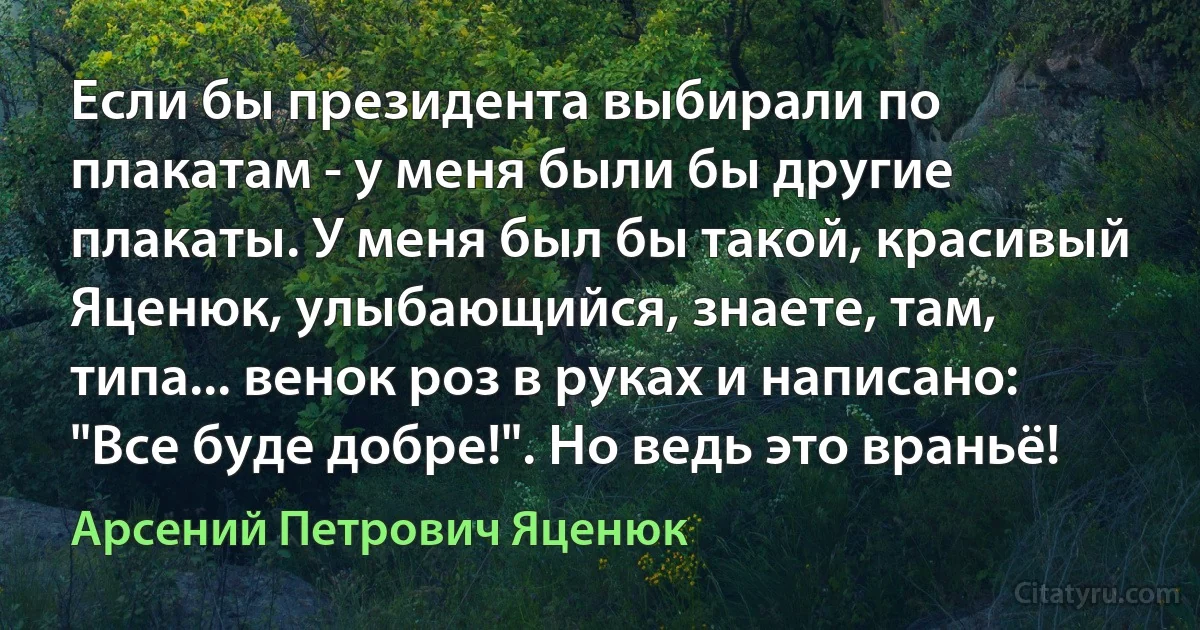 Если бы президента выбирали по плакатам - у меня были бы другие плакаты. У меня был бы такой, красивый Яценюк, улыбающийся, знаете, там, типа... венок роз в руках и написано: "Все буде добре!". Но ведь это враньё! (Арсений Петрович Яценюк)