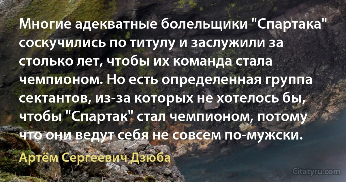 Многие адекватные болельщики "Спартака" соскучились по титулу и заслужили за столько лет, чтобы их команда стала чемпионом. Но есть определенная группа сектантов, из-за которых не хотелось бы, чтобы "Спартак" стал чемпионом, потому что они ведут себя не совсем по-мужски. (Артём Сергеевич Дзюба)