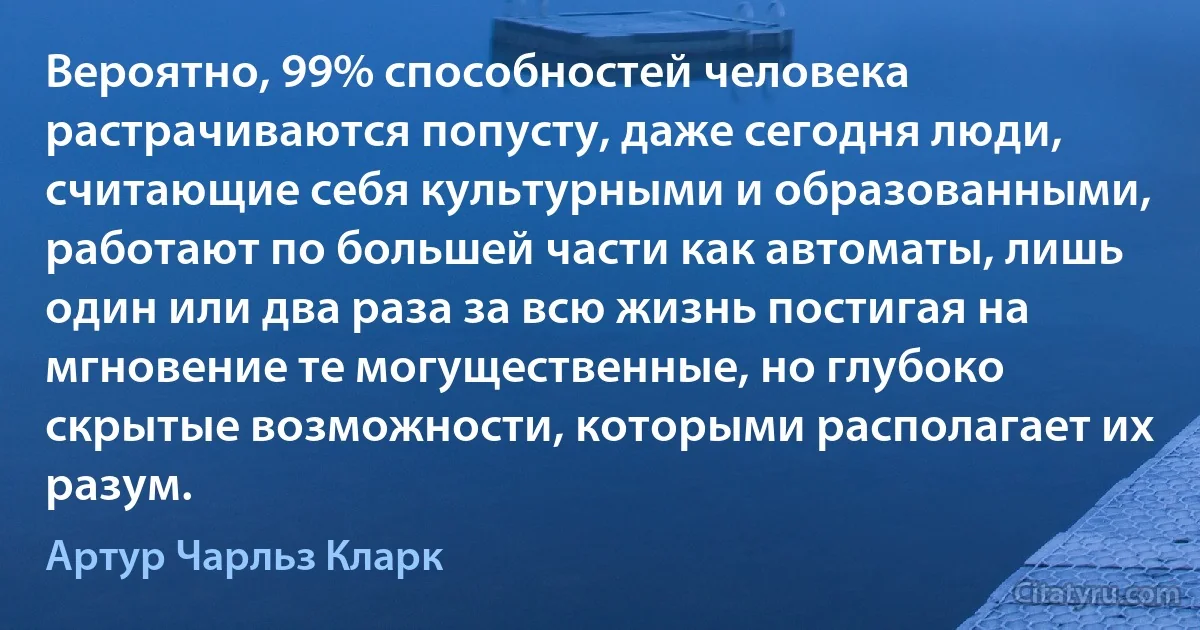 Вероятно, 99% способностей человека растрачиваются попусту, даже сегодня люди, считающие себя культурными и образованными, работают по большей части как автоматы, лишь один или два раза за всю жизнь постигая на мгновение те могущественные, но глубоко скрытые возможности, которыми располагает их разум. (Артур Чарльз Кларк)