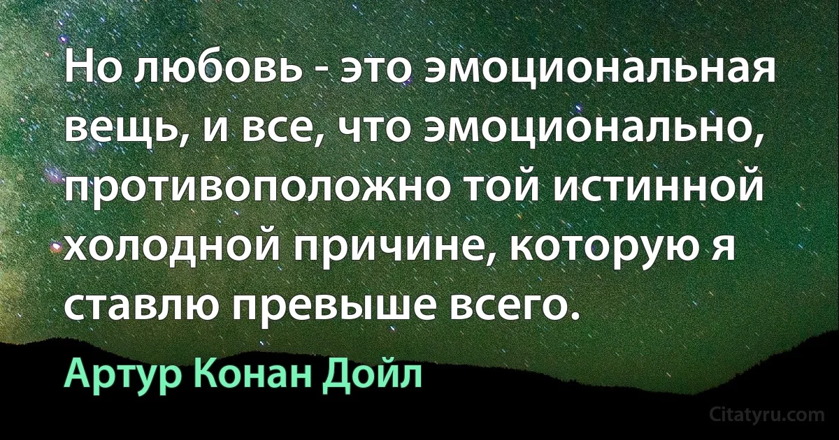 Но любовь - это эмоциональная вещь, и все, что эмоционально, противоположно той истинной холодной причине, которую я ставлю превыше всего. (Артур Конан Дойл)