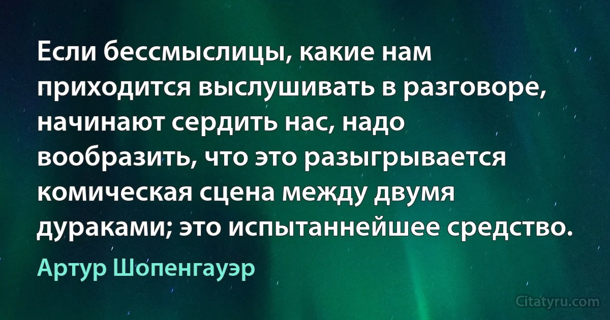 Если бессмыслицы, какие нам приходится выслушивать в разговоре, начинают сердить нас, надо вообразить, что это разыгрывается комическая сцена между двумя дураками; это испытаннейшее средство. (Артур Шопенгауэр)