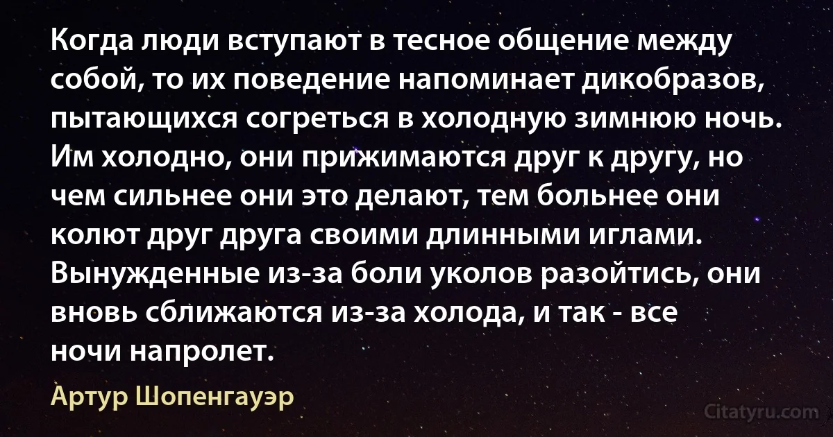 Когда люди вступают в тесное общение между собой, то их поведение напоминает дикобразов, пытающихся согреться в холодную зимнюю ночь. Им холодно, они прижимаются друг к другу, но чем сильнее они это делают, тем больнее они колют друг друга своими длинными иглами. Вынужденные из-за боли уколов разойтись, они вновь сближаются из-за холода, и так - все ночи напролет. (Артур Шопенгауэр)