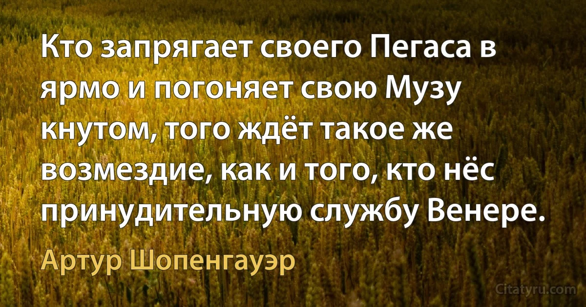 Кто запрягает своего Пегаса в ярмо и погоняет свою Музу кнутом, того ждёт такое же возмездие, как и того, кто нёс принудительную службу Венере. (Артур Шопенгауэр)