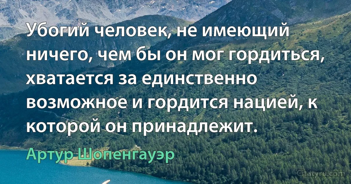 Убогий человек, не имеющий ничего, чем бы он мог гордиться, хватается за единственно возможное и гордится нацией, к которой он принадлежит. (Артур Шопенгауэр)