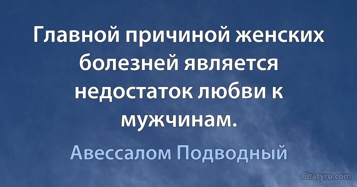 Главной причиной женских болезней является недостаток любви к мужчинам. (Авессалом Подводный)