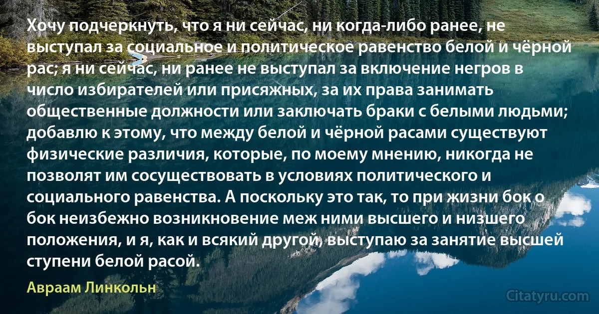 Хочу подчеркнуть, что я ни сейчас, ни когда-либо ранее, не выступал за социальное и политическое равенство белой и чёрной рас; я ни сейчас, ни ранее не выступал за включение негров в число избирателей или присяжных, за их права занимать общественные должности или заключать браки с белыми людьми; добавлю к этому, что между белой и чёрной расами существуют физические различия, которые, по моему мнению, никогда не позволят им сосуществовать в условиях политического и социального равенства. А поскольку это так, то при жизни бок о бок неизбежно возникновение меж ними высшего и низшего положения, и я, как и всякий другой, выступаю за занятие высшей ступени белой расой. (Авраам Линкольн)