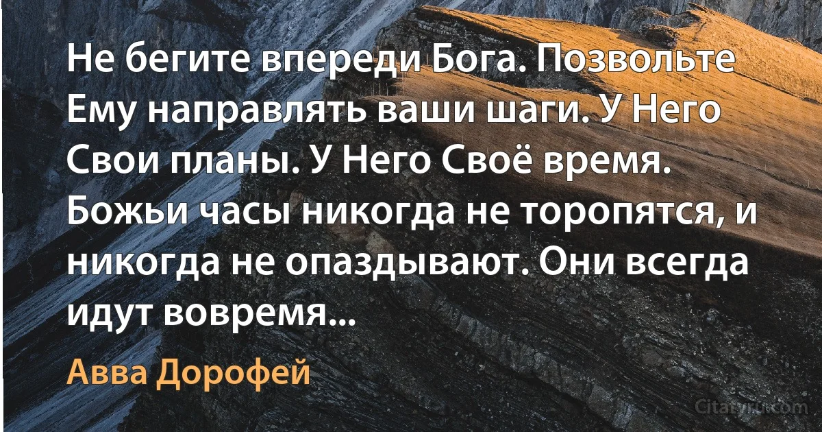 Не бегите впереди Бога. Позвольте Ему направлять ваши шаги. У Него Свои планы. У Него Своё время. Божьи часы никогда не торопятся, и никогда не опаздывают. Они всегда идут вовремя... (Авва Дорофей)