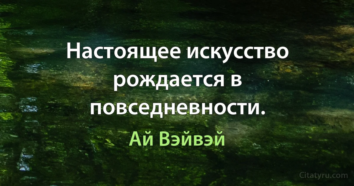 Настоящее искусство рождается в повседневности. (Ай Вэйвэй)