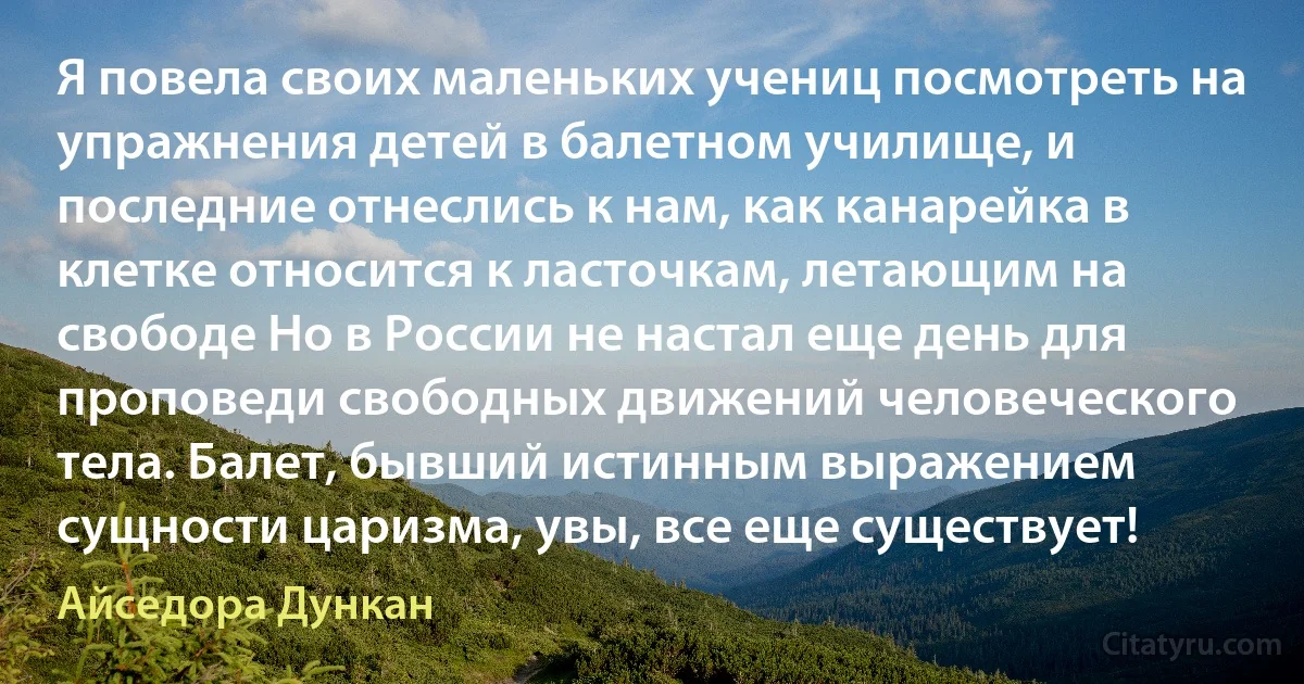 Я повела своих маленьких учениц посмотреть на упражнения детей в балетном училище, и последние отнеслись к нам, как канарейка в клетке относится к ласточкам, летающим на свободе Но в России не настал еще день для проповеди свободных движений человеческого тела. Балет, бывший истинным выражением сущности царизма, увы, все еще существует! (Айседора Дункан)