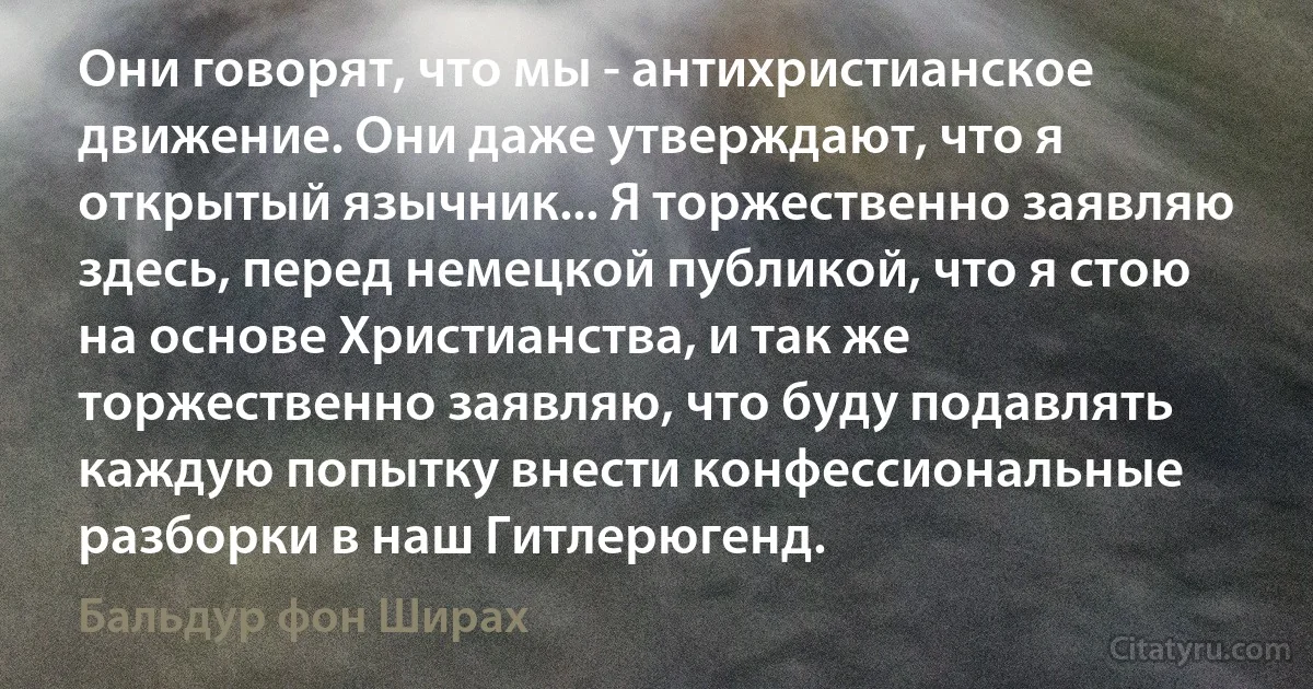 Они говорят, что мы - антихристианское движение. Они даже утверждают, что я открытый язычник... Я торжественно заявляю здесь, перед немецкой публикой, что я стою на основе Христианства, и так же торжественно заявляю, что буду подавлять каждую попытку внести конфессиональные разборки в наш Гитлерюгенд. (Бальдур фон Ширах)