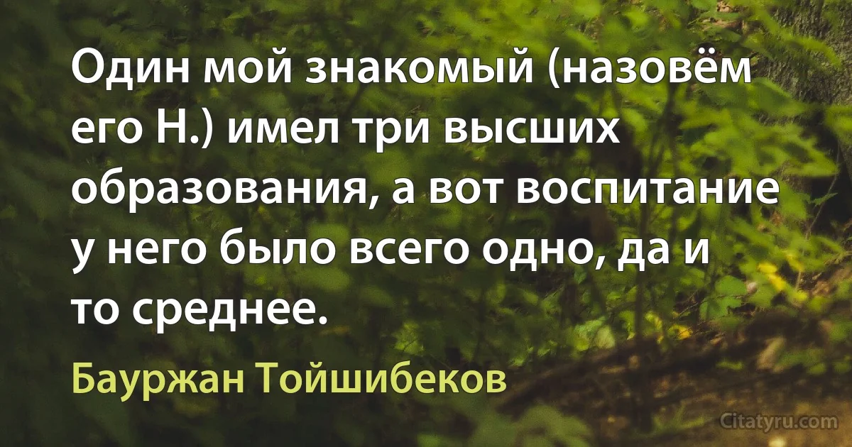 Один мой знакомый (назовём его Н.) имел три высших образования, а вот воспитание у него было всего одно, да и то среднее. (Бауржан Тойшибеков)