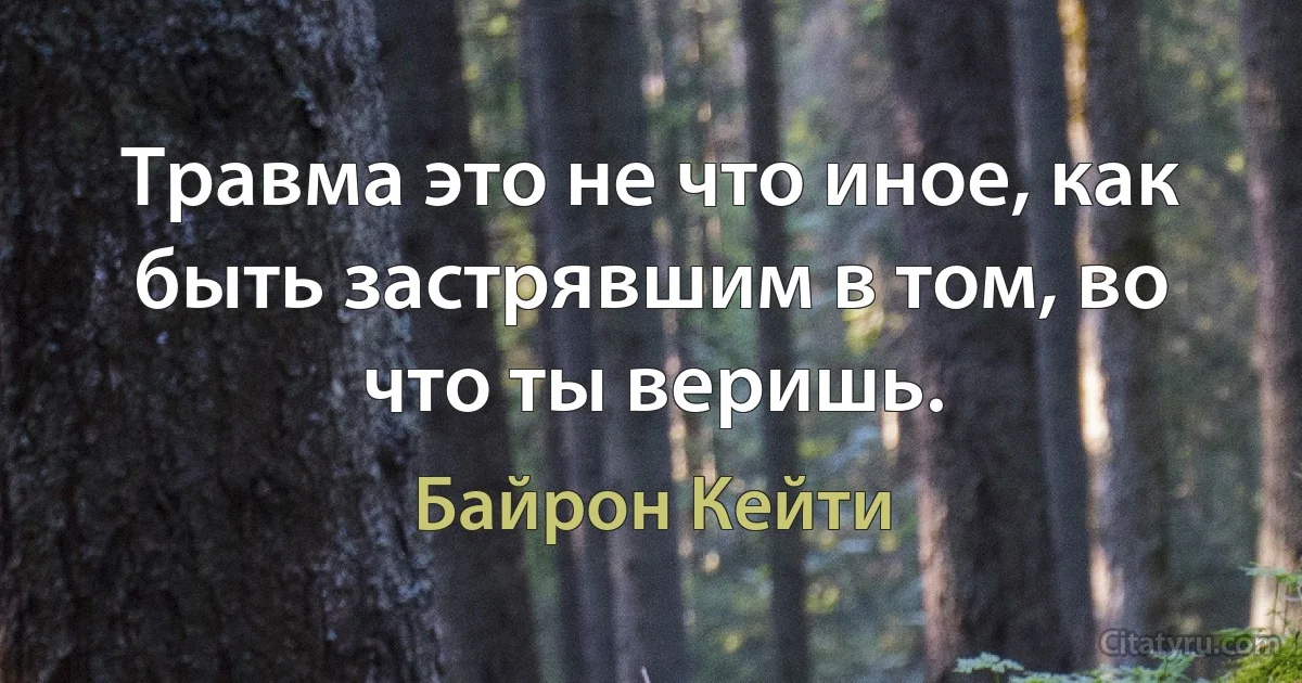 Травма это не что иное, как быть застрявшим в том, во что ты веришь. (Байрон Кейти)