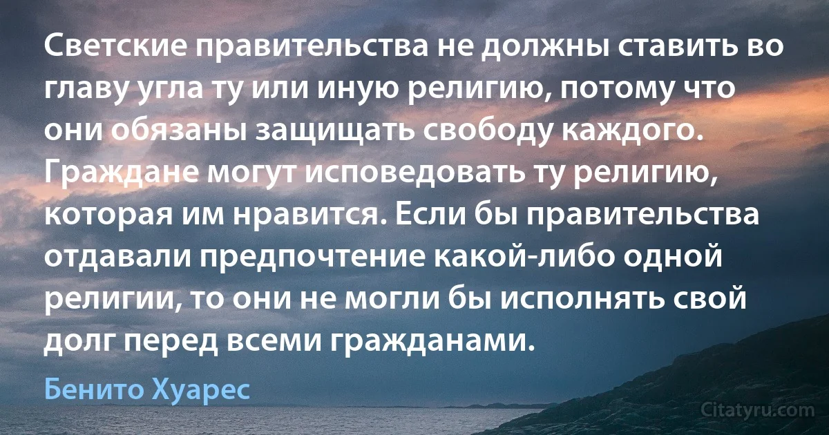 Светские правительства не должны ставить во главу угла ту или иную религию, потому что они обязаны защищать свободу каждого. Граждане могут исповедовать ту религию, которая им нравится. Если бы правительства отдавали предпочтение какой-либо одной религии, то они не могли бы исполнять свой долг перед всеми гражданами. (Бенито Хуарес)