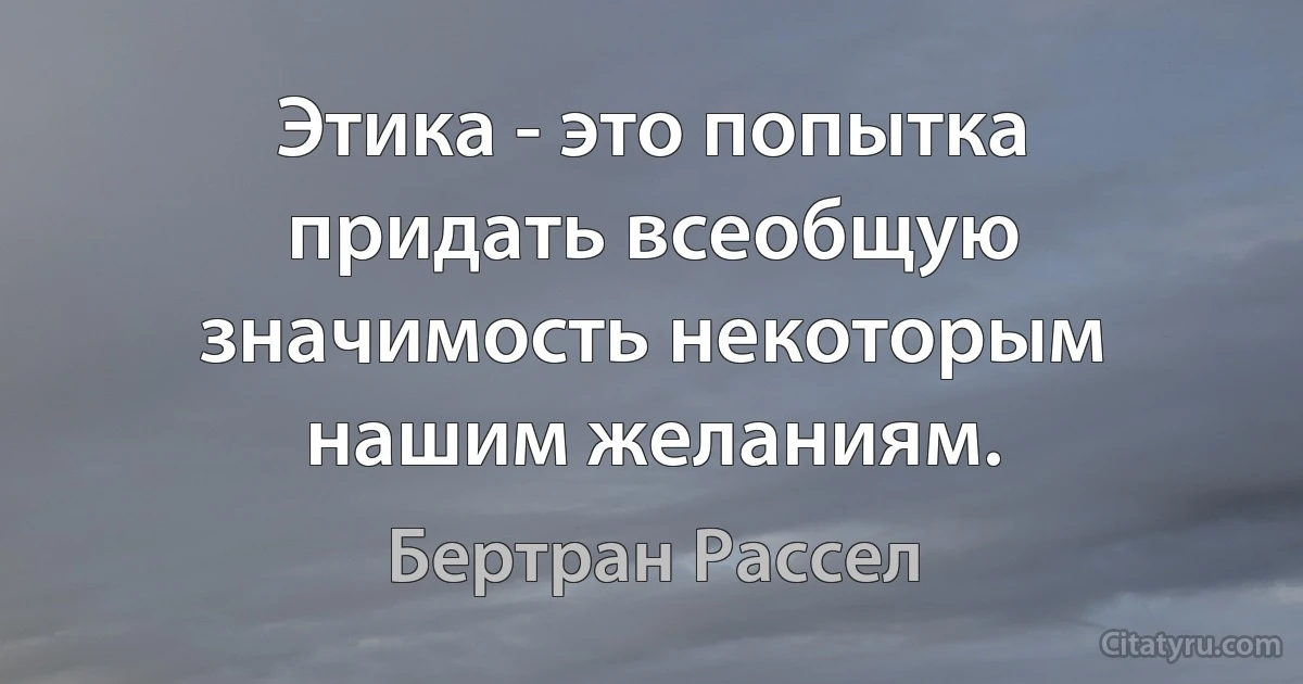 Этика - это попытка придать всеобщую значимость некоторым нашим желаниям. (Бертран Рассел)