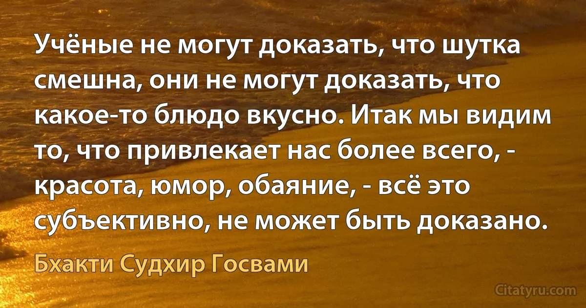 Учёные не могут доказать, что шутка смешна, они не могут доказать, что какое-то блюдо вкусно. Итак мы видим то, что привлекает нас более всего, - красота, юмор, обаяние, - всё это субъективно, не может быть доказано. (Бхакти Судхир Госвами)