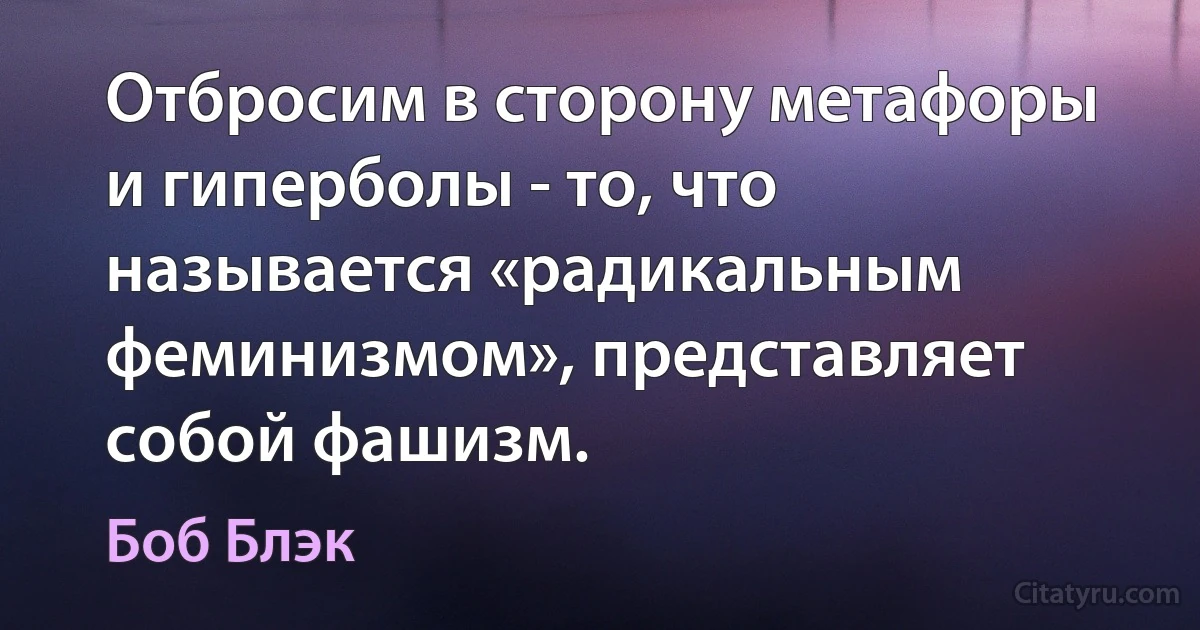 Отбросим в сторону метафоры и гиперболы - то, что называется «радикальным феминизмом», представляет собой фашизм. (Боб Блэк)